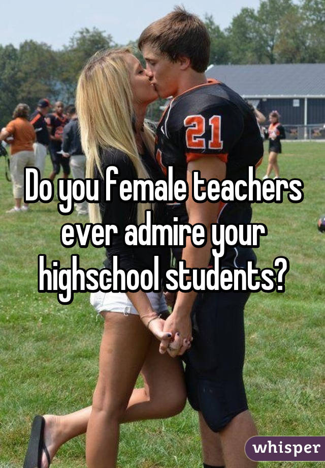 Do you female teachers ever admire your highschool students?