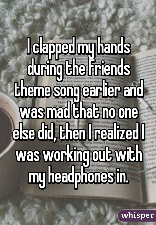 I clapped my hands during the Friends theme song earlier and was mad that no one else did, then I realized I was working out with my headphones in.