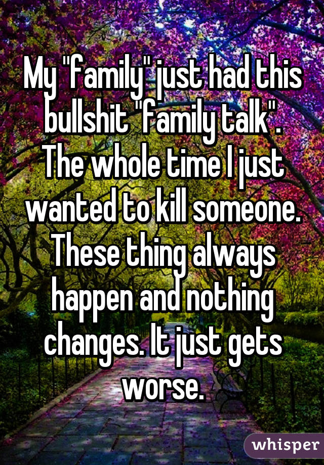 My "family" just had this bullshit "family talk". The whole time I just wanted to kill someone. These thing always happen and nothing changes. It just gets worse.