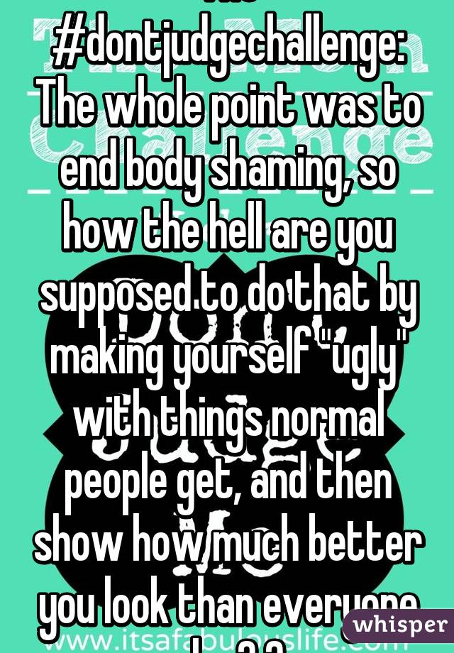 The #dontjudgechallenge: The whole point was to end body shaming, so how the hell are you supposed to do that by making yourself "ugly" with things normal people get, and then show how much better you look than everyone else? 😑