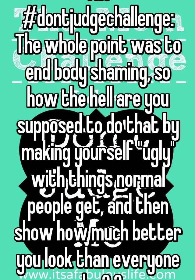 The #dontjudgechallenge: The whole point was to end body shaming, so how the hell are you supposed to do that by making yourself "ugly" with things normal people get, and then show how much better you look than everyone else? 😑