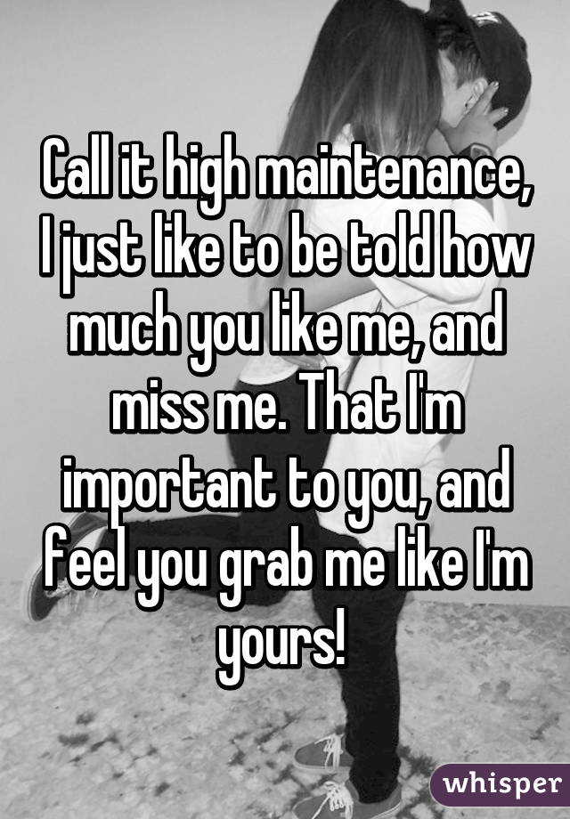 Call it high maintenance, I just like to be told how much you like me, and miss me. That I'm important to you, and feel you grab me like I'm yours! 