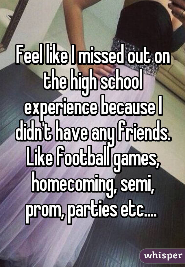 Feel like I missed out on the high school experience because I didn't have any friends. Like football games, homecoming, semi, prom, parties etc.... 