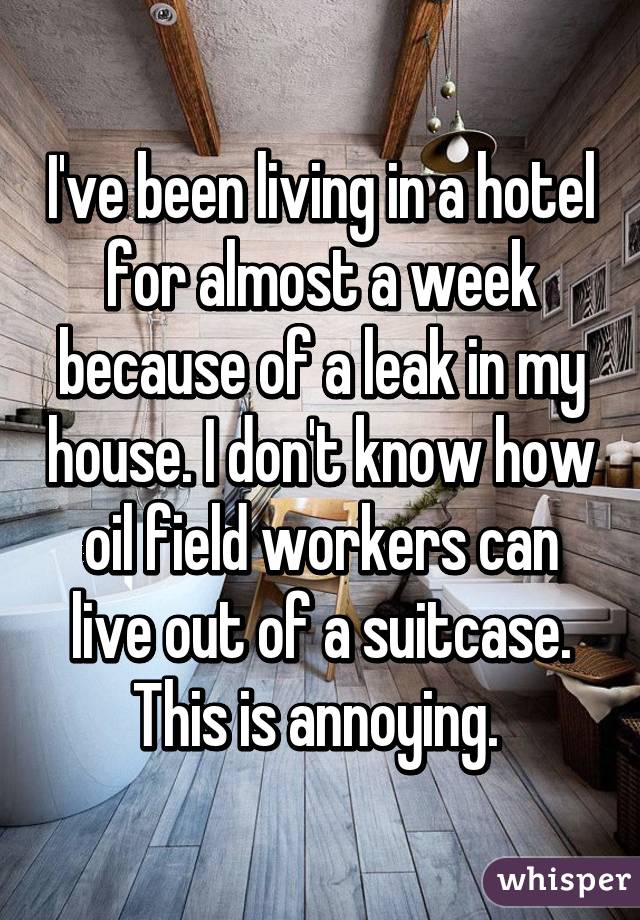 I've been living in a hotel for almost a week because of a leak in my house. I don't know how oil field workers can live out of a suitcase. This is annoying. 