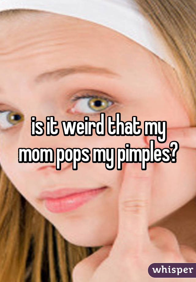 is it weird that my mom pops my pimples?