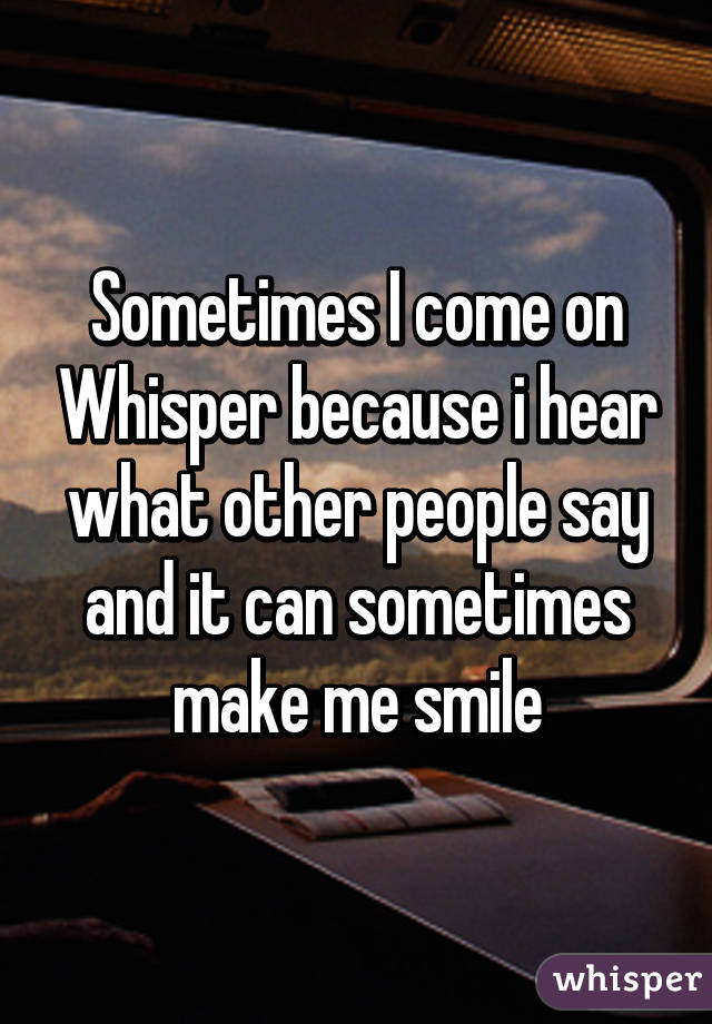 Sometimes I come on Whisper because i hear what other people say and it can sometimes make me smile