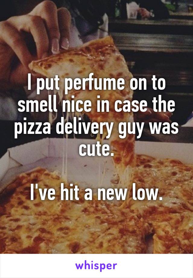 I put perfume on to smell nice in case the pizza delivery guy was cute.

I've hit a new low.