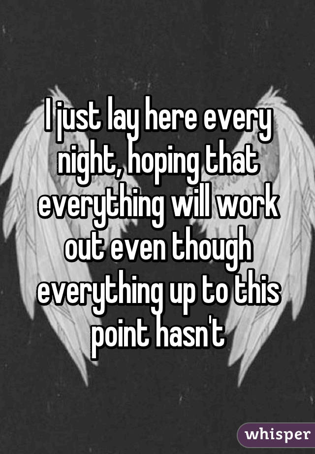 I just lay here every night, hoping that everything will work out even though everything up to this point hasn't