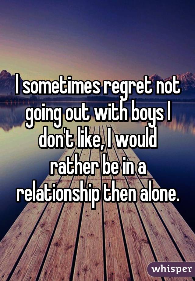 I sometimes regret not going out with boys I don't like, I would rather be in a relationship then alone.