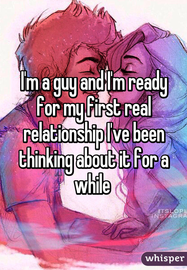 I'm a guy and I'm ready for my first real relationship I've been thinking about it for a while 