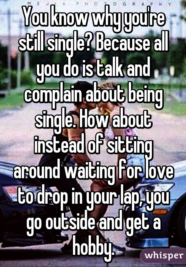 You know why you're still single? Because all you do is talk and complain about being single. How about instead of sitting around waiting for love to drop in your lap, you go outside and get a hobby.