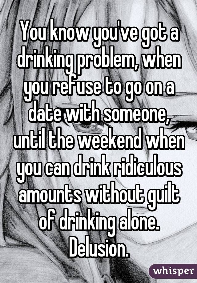 You know you've got a drinking problem, when you refuse to go on a date with someone, until the weekend when you can drink ridiculous amounts without guilt of drinking alone. Delusion.