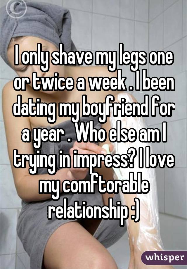 I only shave my legs one or twice a week . I been dating my boyfriend for a year . Who else am I trying in impress? I love my comftorable
 relationship :) 