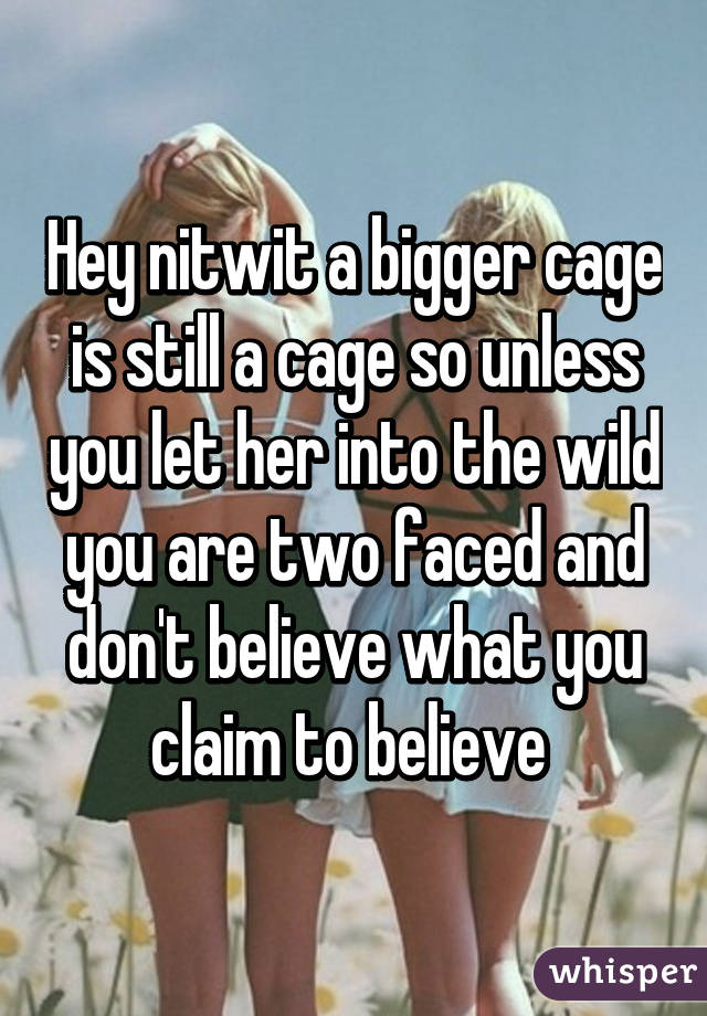 Hey nitwit a bigger cage is still a cage so unless you let her into the wild you are two faced and don't believe what you claim to believe 