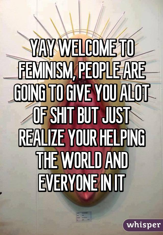 YAY WELCOME TO FEMINISM, PEOPLE ARE GOING TO GIVE YOU ALOT OF SHIT BUT JUST REALIZE YOUR HELPING THE WORLD AND EVERYONE IN IT