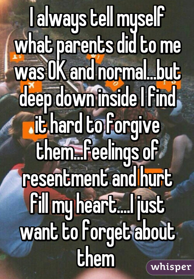 I always tell myself what parents did to me was OK and normal...but deep down inside I find it hard to forgive them...feelings of resentment and hurt fill my heart....I just want to forget about them 