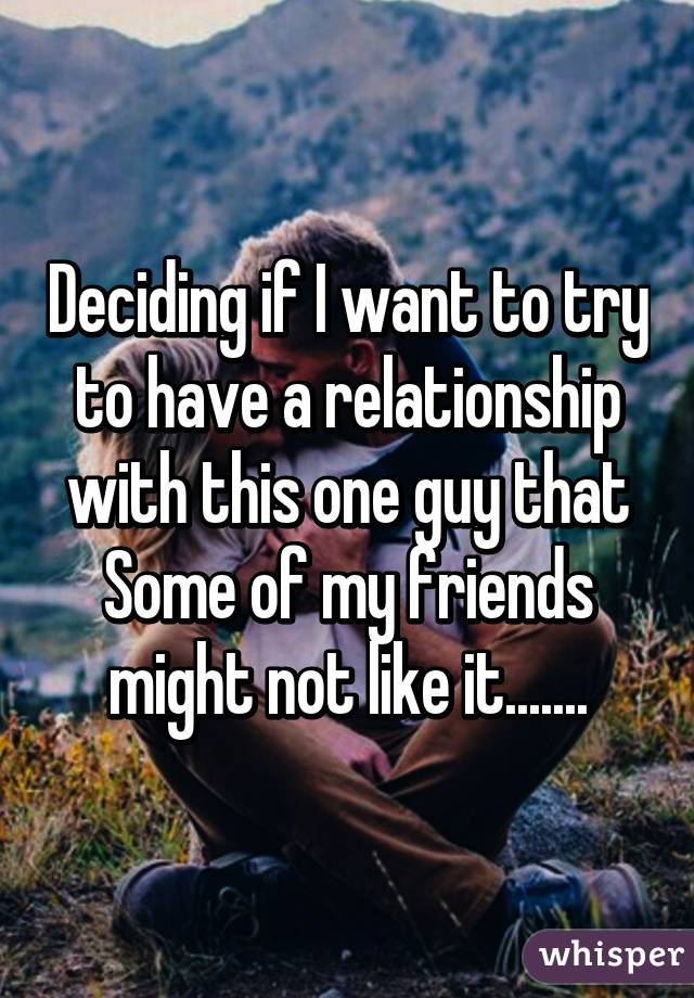 Deciding if I want to try to have a relationship with this one guy that Some of my friends might not like it.......