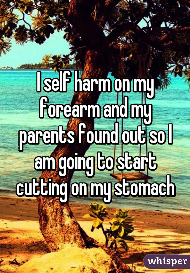 I self harm on my forearm and my parents found out so I am going to start cutting on my stomach