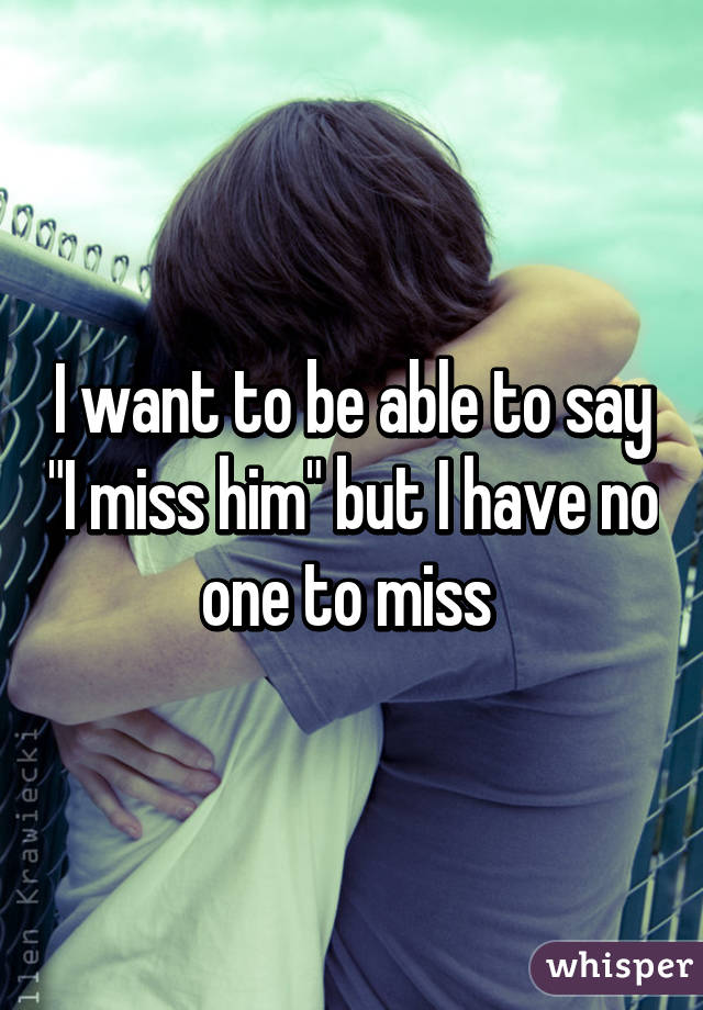 I want to be able to say "I miss him" but I have no one to miss 