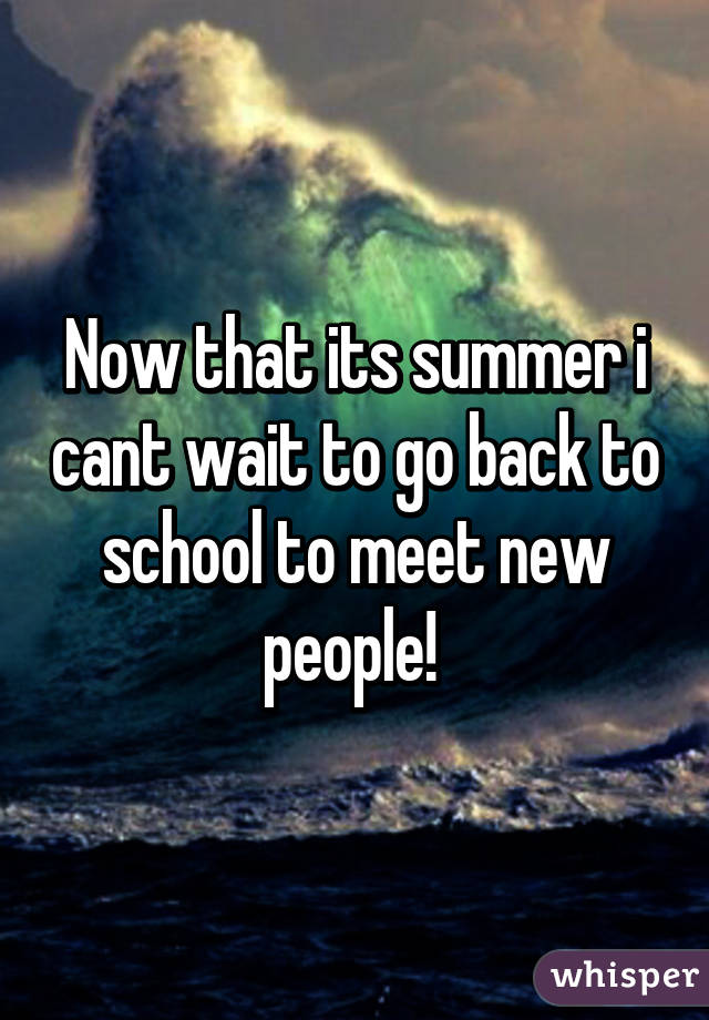 Now that its summer i cant wait to go back to school to meet new people! 