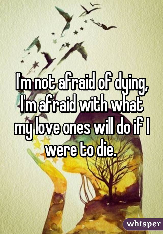 I'm not afraid of dying, I'm afraid with what my love ones will do if I were to die. 