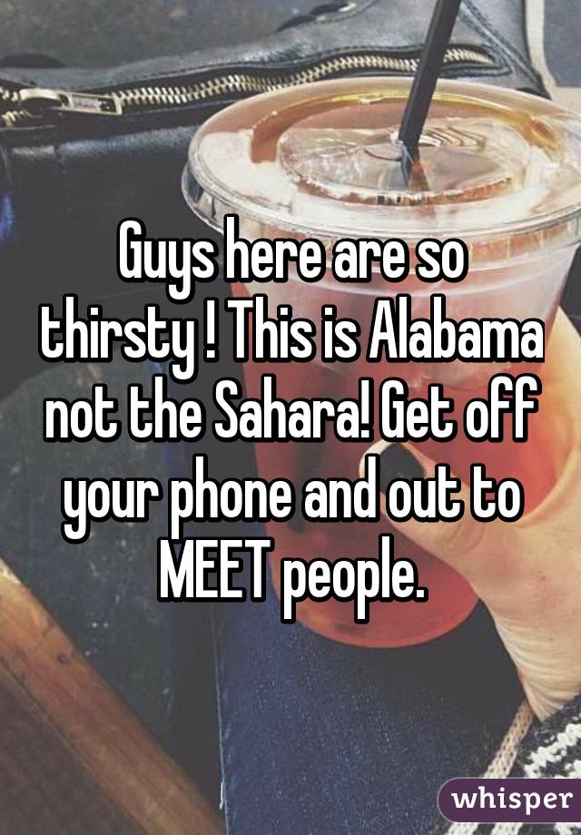 Guys here are so thirsty ! This is Alabama not the Sahara! Get off your phone and out to MEET people.