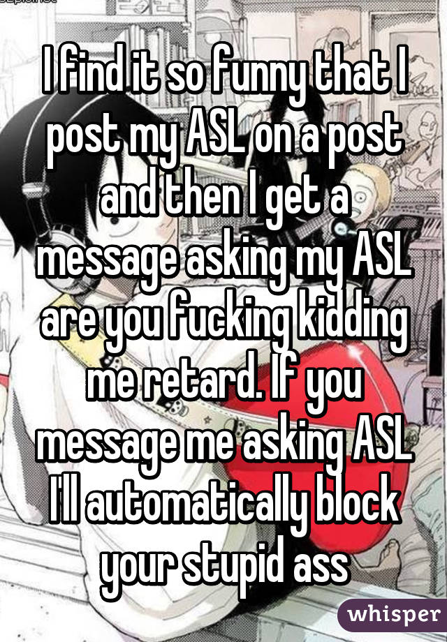 I find it so funny that I post my ASL on a post and then I get a message asking my ASL are you fucking kidding me retard. If you message me asking ASL I'll automatically block your stupid ass