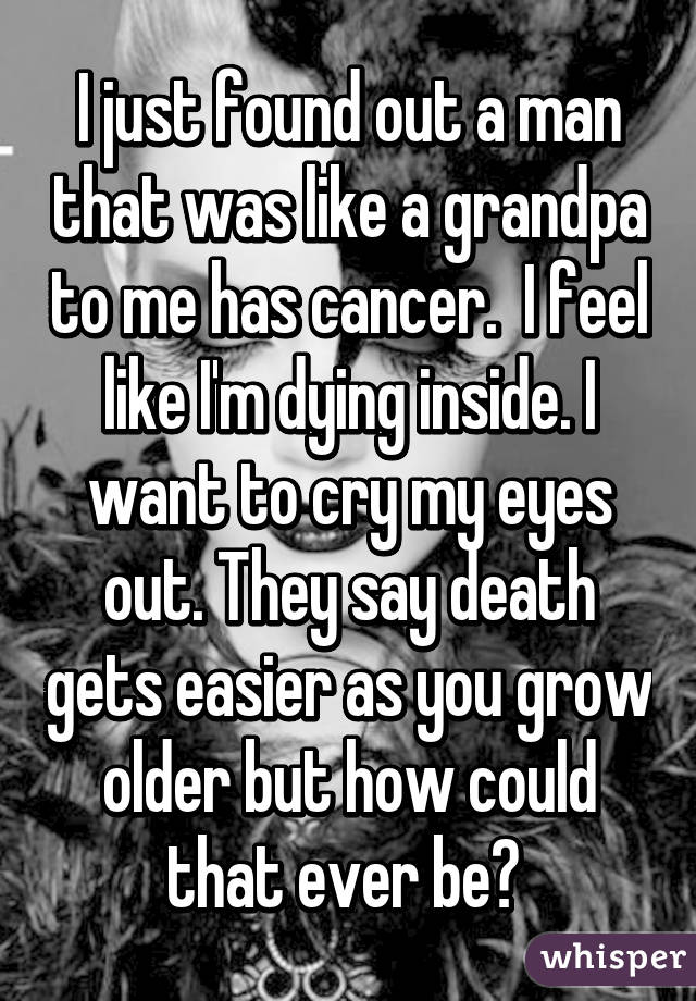 I just found out a man that was like a grandpa to me has cancer.  I feel like I'm dying inside. I want to cry my eyes out. They say death gets easier as you grow older but how could that ever be? 