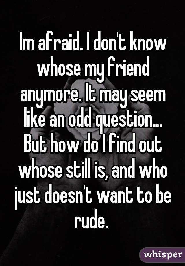 Im afraid. I don't know whose my friend anymore. It may seem like an odd question... But how do I find out whose still is, and who just doesn't want to be rude. 