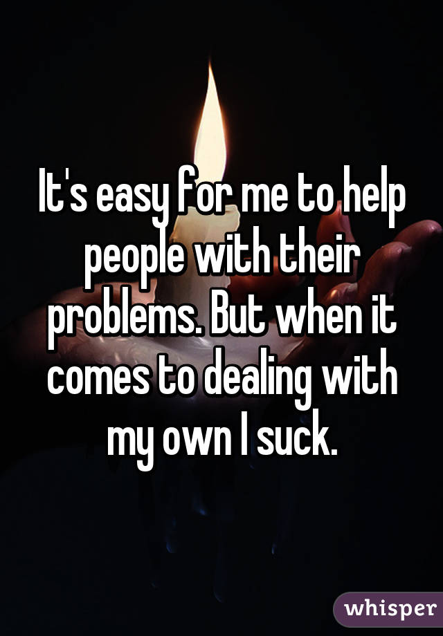 It's easy for me to help people with their problems. But when it comes to dealing with my own I suck.