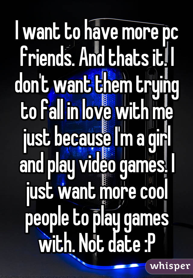 I want to have more pc friends. And thats it. I don't want them trying to fall in love with me just because I'm a girl and play video games. I just want more cool people to play games with. Not date :P