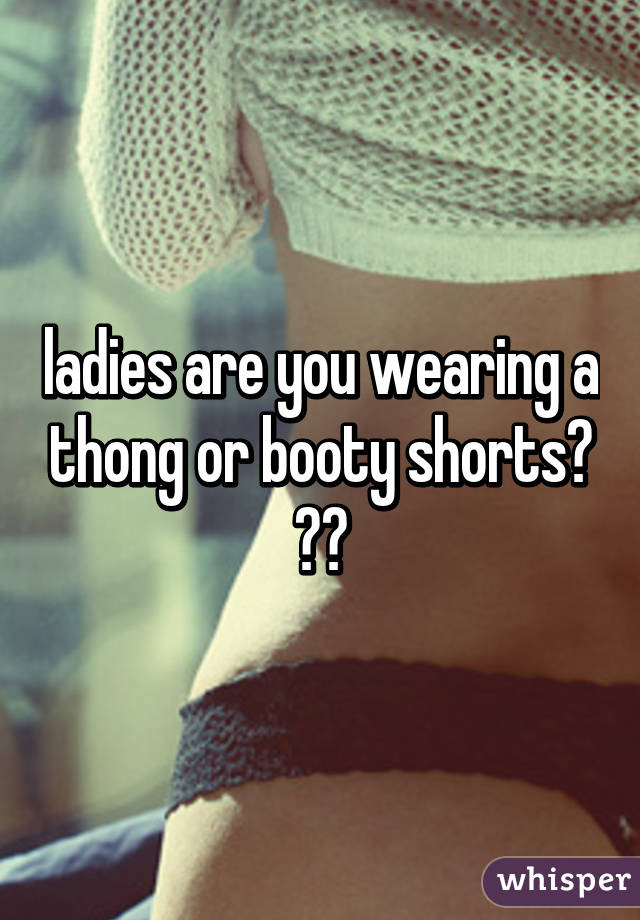 ladies are you wearing a thong or booty shorts? ??