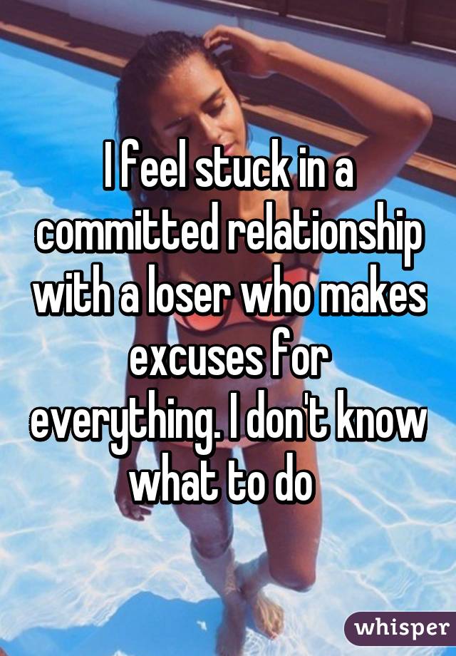 I feel stuck in a committed relationship with a loser who makes excuses for everything. I don't know what to do  