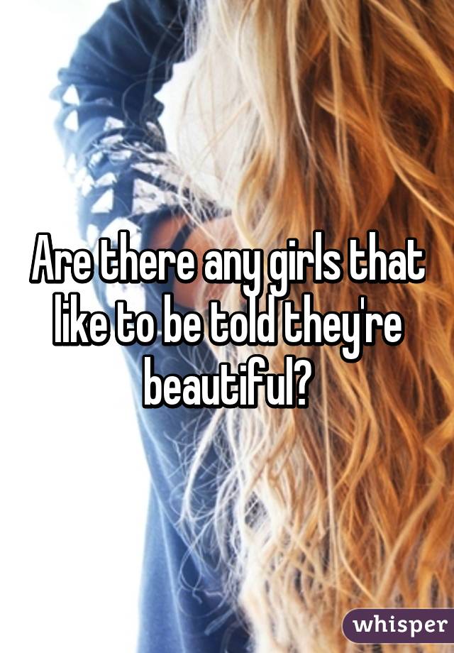 Are there any girls that like to be told they're beautiful?