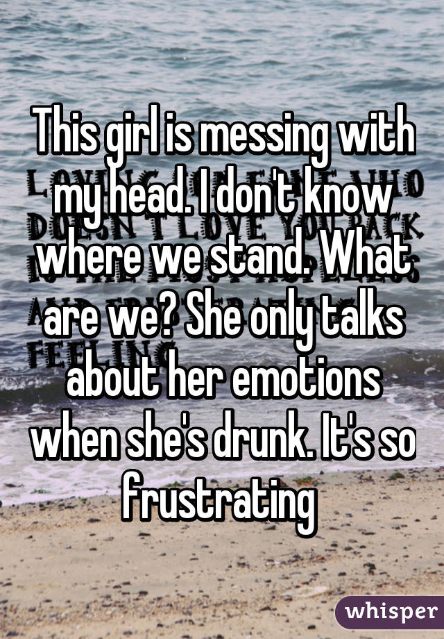 This girl is messing with my head. I don't know where we stand. What are we? She only talks about her emotions when she's drunk. It's so frustrating 