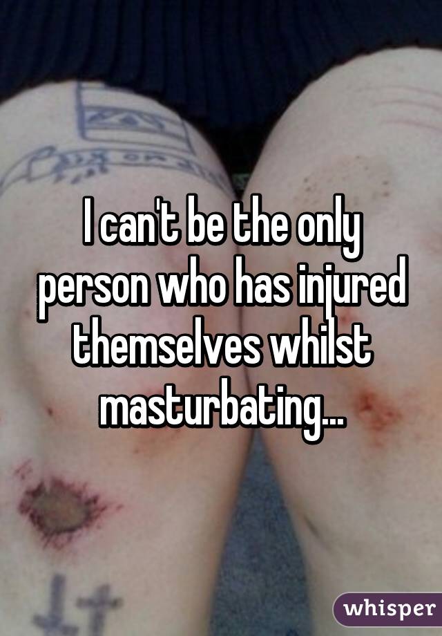 I can't be the only person who has injured themselves whilst masturbating...