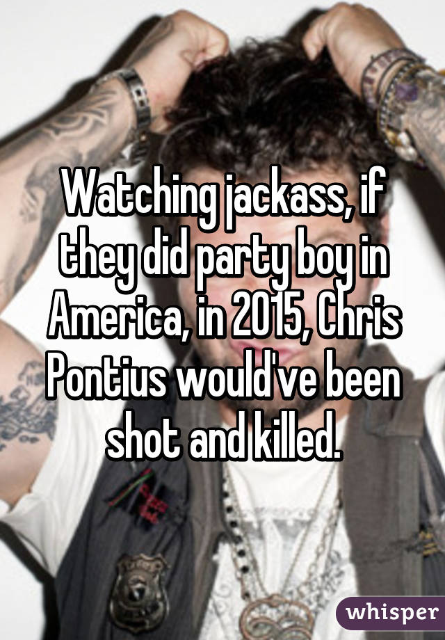 Watching jackass, if they did party boy in America, in 2015, Chris Pontius would've been shot and killed.