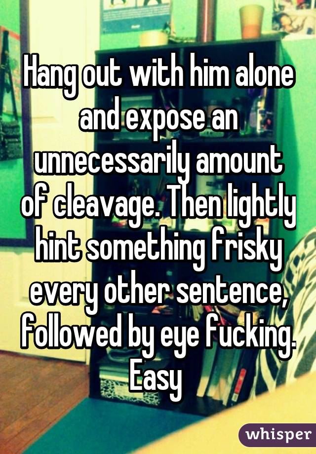 Hang out with him alone and expose an unnecessarily amount of cleavage. Then lightly hint something frisky every other sentence, followed by eye fucking. Easy 