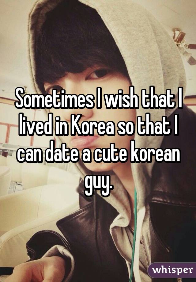 Sometimes I wish that I lived in Korea so that I can date a cute korean guy.