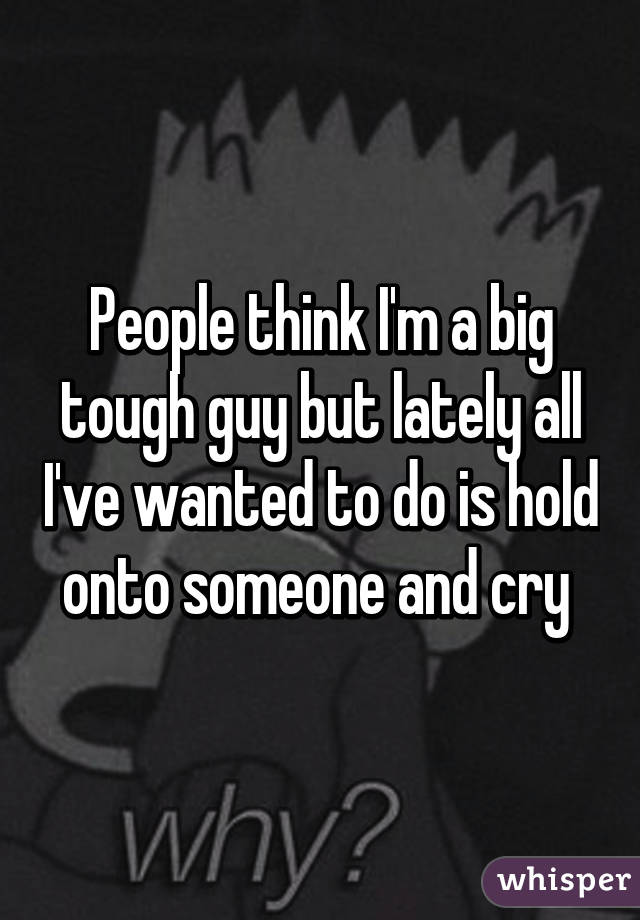 People think I'm a big tough guy but lately all I've wanted to do is hold onto someone and cry 