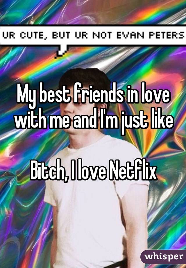 My best friends in love with me and I'm just like

Bitch, I love Netflix