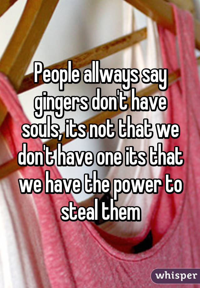 People allways say gingers don't have souls, its not that we don't have one its that we have the power to steal them