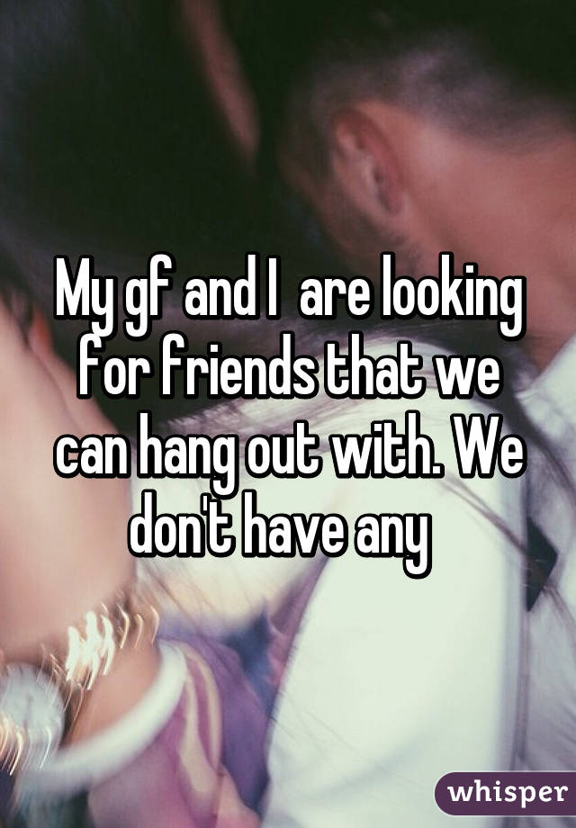 My gf and I  are looking for friends that we can hang out with. We don't have any  