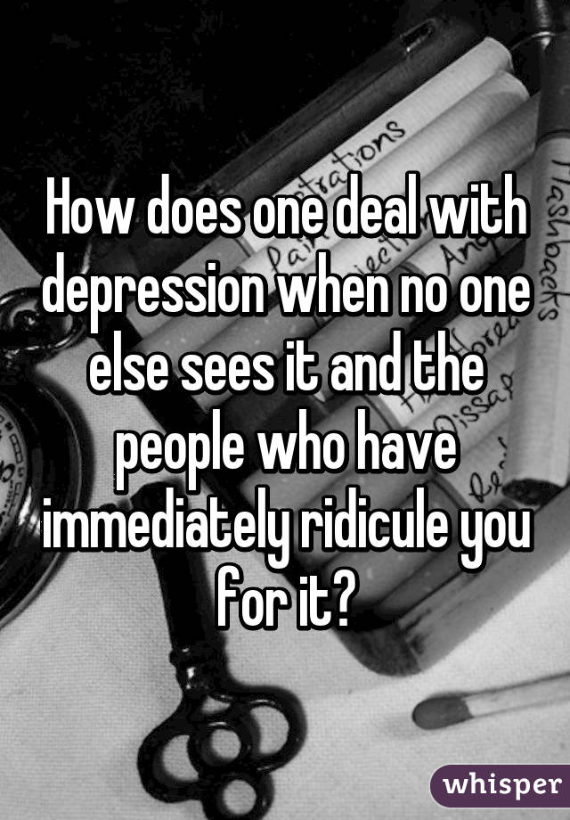 How does one deal with depression when no one else sees it and the people who have immediately ridicule you for it?