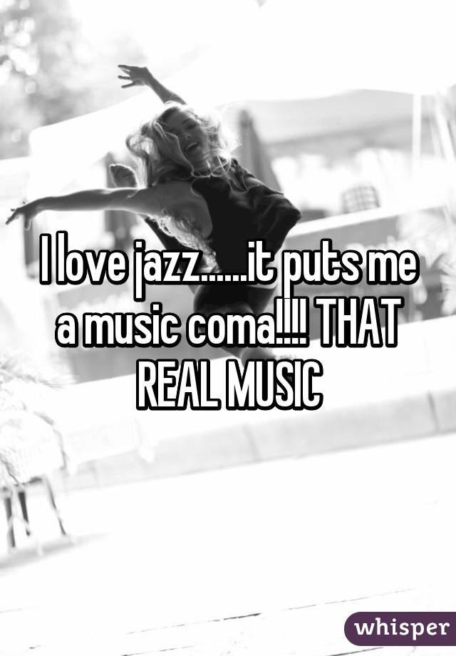 I love jazz......it puts me a music coma!!!! THAT REAL MUSIC