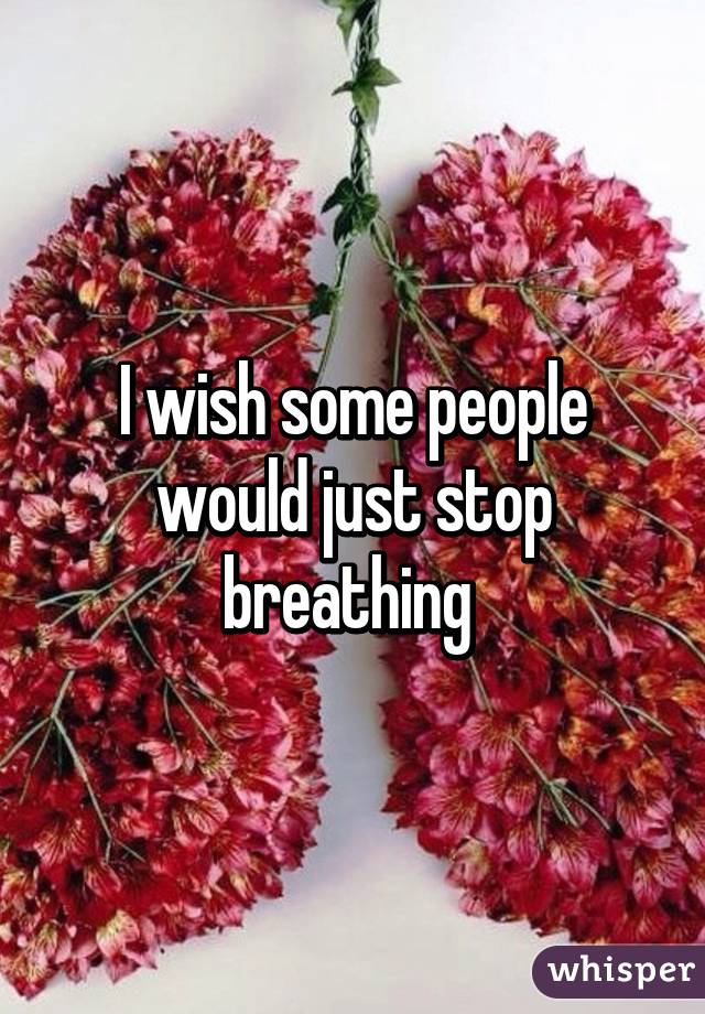 I wish some people would just stop breathing 