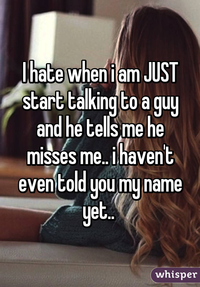 I hate when i am JUST start talking to a guy and he tells me he misses me.. i haven't even told you my name yet.. 