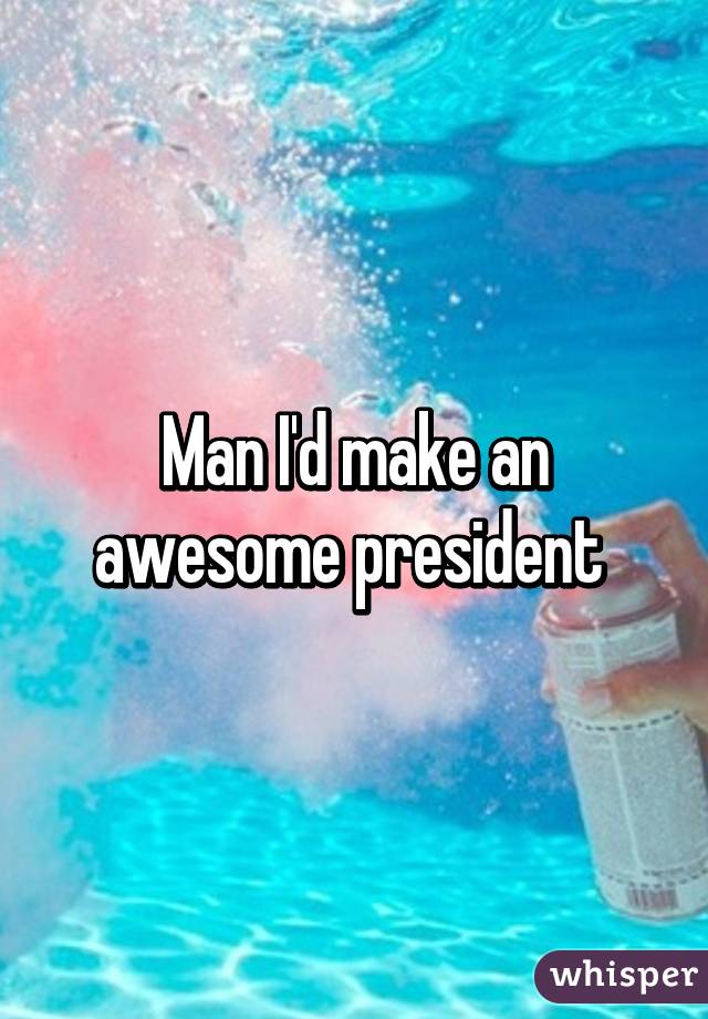 Man I'd make an awesome president 