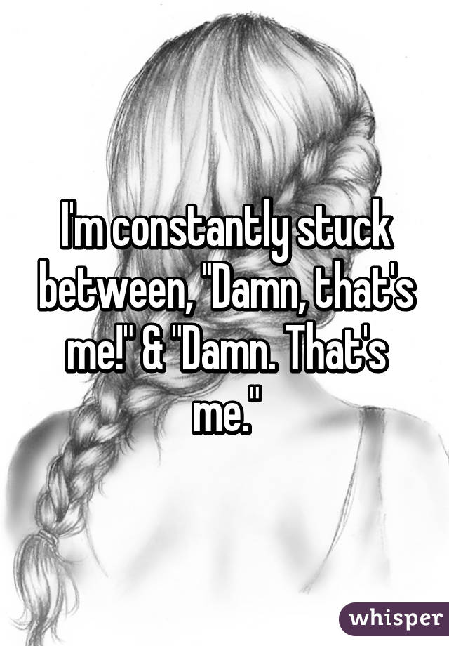 I'm constantly stuck between, "Damn, that's me!" & "Damn. That's me."