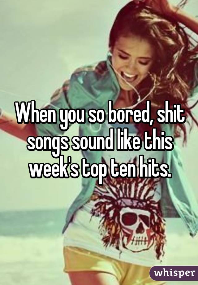 When you so bored, shit songs sound like this week's top ten hits.